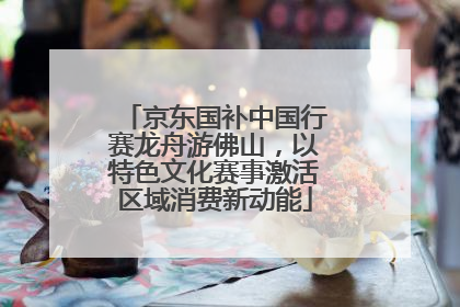 京东国补中国行赛龙舟游佛山，以特色文化赛事激活区域消费新动能