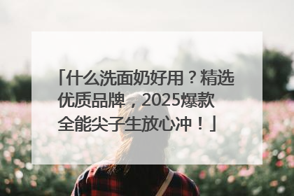 什么洗面奶好用？精选优质品牌，2025爆款全能尖子生放心冲！