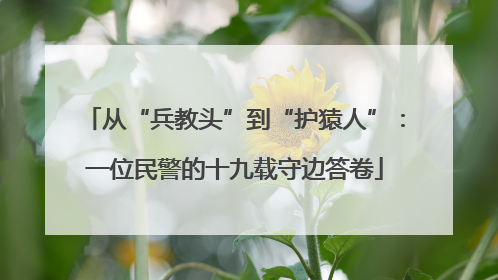 从“兵教头”到“护猿人”：一位民警的十九载守边答卷