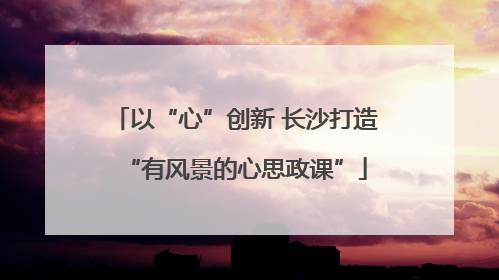 以“心”创新 长沙打造“有风景的心思政课”