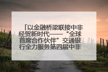 以金融桥梁联接中非经贸新时代——“全球首席合作伙伴”交通银行全力服务第四届中非经贸博览会