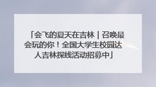 会飞的夏天在吉林｜召唤最会玩的你！全国大学生校园达人吉林探线活动招募中