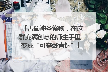 古蜀神圣祭物，在这群充满创意的师生手里变成“可穿戴青铜”