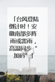 台风登陆倒计时！安徽南部多阵雨或雷雨，高温同步“加码”
