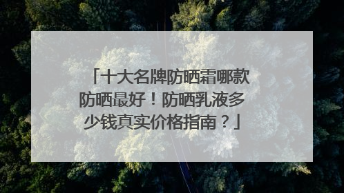 十大名牌防晒霜哪款防晒最好！防晒乳液多少钱真实价格指南？