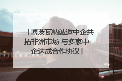 博茨瓦纳诚邀中企共拓非洲市场 与多家中企达成合作协议