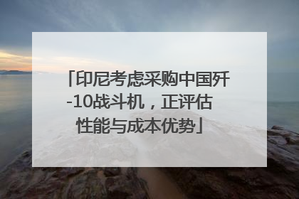 印尼考虑采购中国歼-10战斗机，正评估性能与成本优势