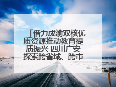 借力成渝双核优质资源推动教育提质振兴 四川广安探索跨省域、跨市域教育协同发展新路径