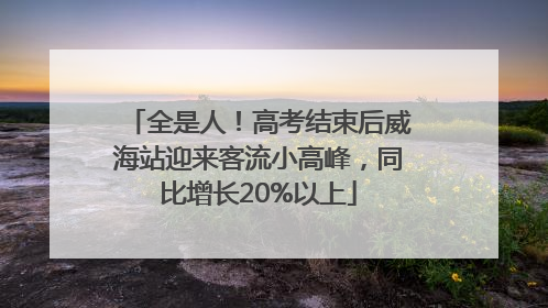 全是人！高考结束后威海站迎来客流小高峰，同比增长20%以上