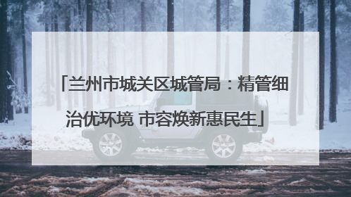 兰州市城关区城管局：精管细治优环境 市容焕新惠民生