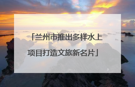 兰州市推出多样水上项目打造文旅新名片