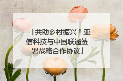 共助乡村振兴！亚信科技与中国联通签署战略合作协议