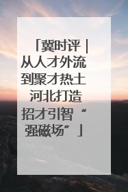 冀时评｜从人才外流到聚才热土 河北打造招才引智“强磁场”