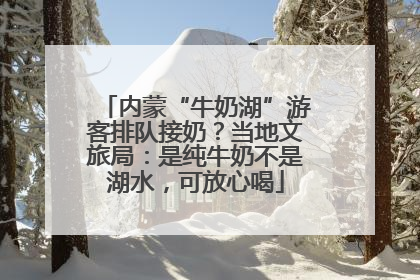 内蒙“牛奶湖”游客排队接奶？当地文旅局：是纯牛奶不是湖水，可放心喝
