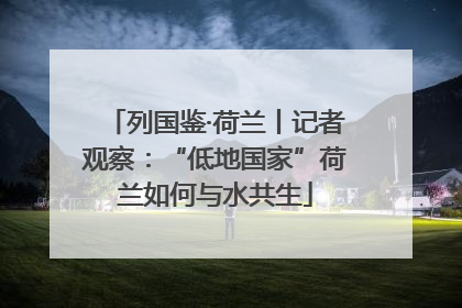 列国鉴·荷兰丨记者观察：“低地国家”荷兰如何与水共生