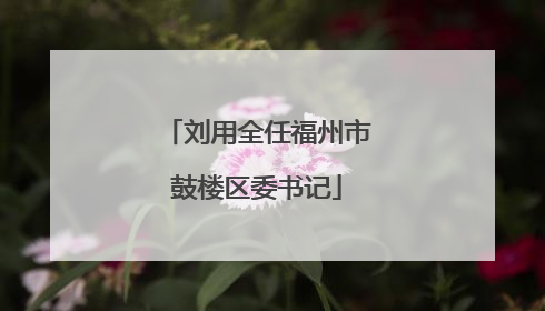 刘用全任福州市鼓楼区委书记