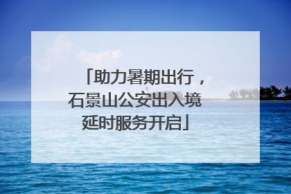 助力暑期出行，石景山公安出入境延时服务开启