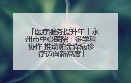 医疗服务提升年丨永州市中心医院：多学科协作 推动帕金森病诊疗迈向新高度