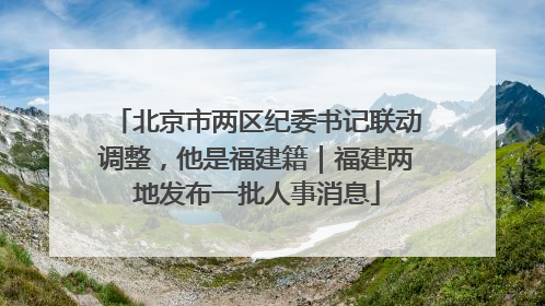 北京市两区纪委书记联动调整，他是福建籍｜福建两地发布一批人事消息