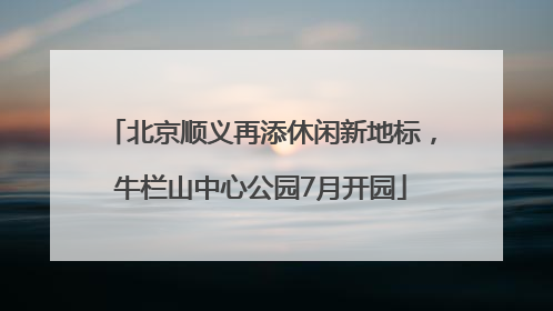 北京顺义再添休闲新地标，牛栏山中心公园7月开园