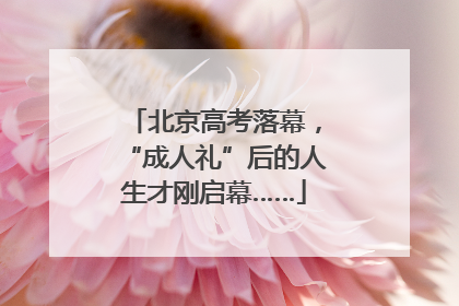 北京高考落幕，“成人礼”后的人生才刚启幕……