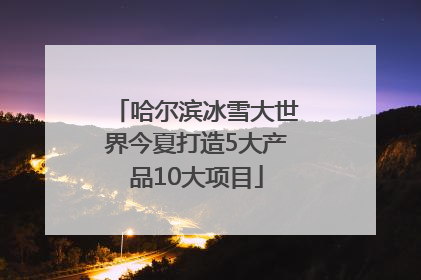 哈尔滨冰雪大世界今夏打造5大产品10大项目