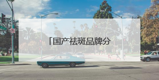 国产祛斑品牌分享，国家唯一认证的祛斑产品，公认最好用的护肤品