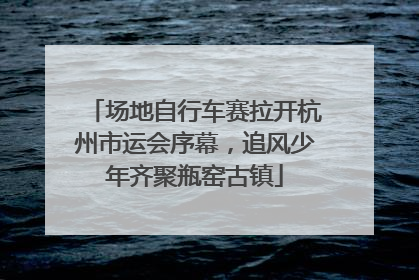 场地自行车赛拉开杭州市运会序幕，追风少年齐聚瓶窑古镇