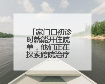 家门口初诊时就能开住院单，他们正在探索跨院治疗的更多可能