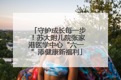 守护成长每一步！苏大附儿院张家港医学中心“六一”添健康新福利