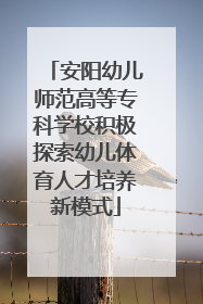 安阳幼儿师范高等专科学校积极探索幼儿体育人才培养新模式