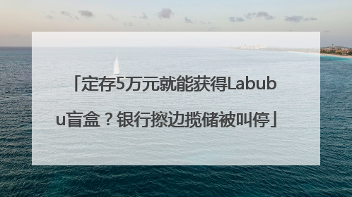 定存5万元就能获得Labubu盲盒？银行擦边揽储被叫停