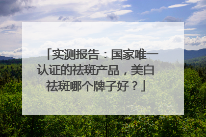 实测报告：国家唯一认证的祛斑产品，美白祛斑哪个牌子好？