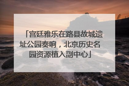 宫廷雅乐在路县故城遗址公园奏响，北京历史名园资源植入副中心