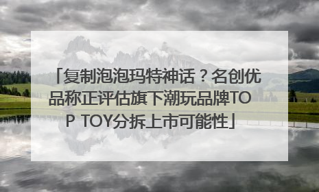 复制泡泡玛特神话？名创优品称正评估旗下潮玩品牌TOP TOY分拆上市可能性