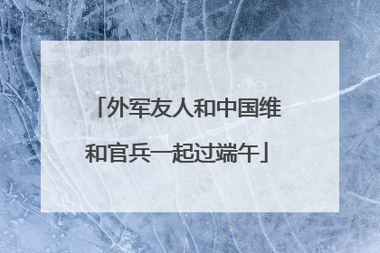 外军友人和中国维和官兵一起过端午
