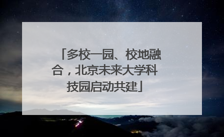 多校一园、校地融合，北京未来大学科技园启动共建