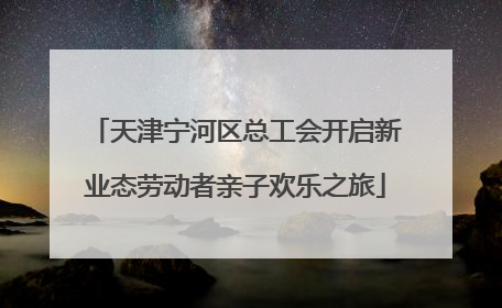 天津宁河区总工会开启新业态劳动者亲子欢乐之旅