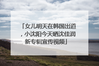 女儿明天在韩国出道，小沈阳今天晒沈佳润新专辑宣传视频