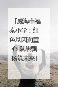 威海市福泰小学：红色基因润童心 队旗飘扬筑未来