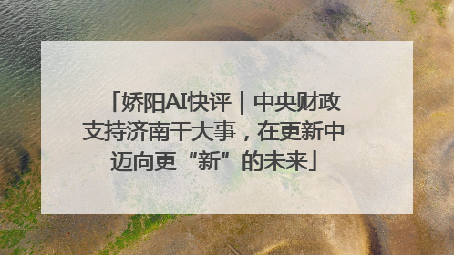 娇阳AI快评｜中央财政支持济南干大事，在更新中迈向更“新”的未来