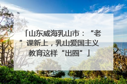 山东威海乳山市：“老”课新上，乳山爱国主义教育这样“出圈”