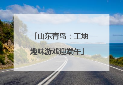 山东青岛：工地趣味游戏迎端午