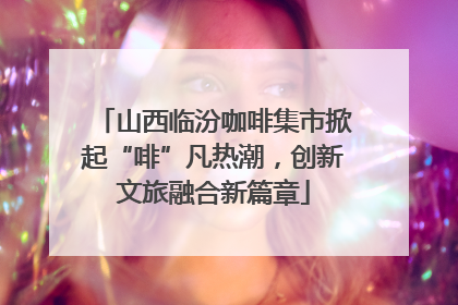 山西临汾咖啡集市掀起“啡”凡热潮，创新文旅融合新篇章