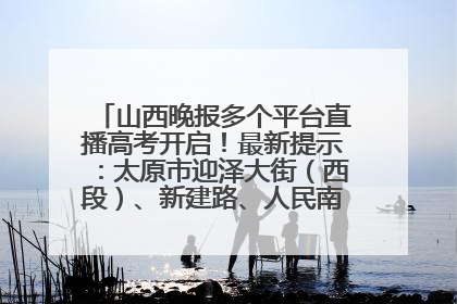 山西晚报多个平台直播高考开启！最新提示：太原市迎泽大街（西段）、新建路、人民南路高考期间增开路口