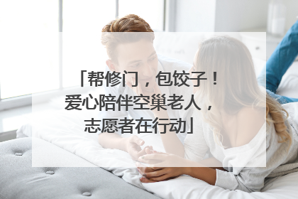 帮修门，包饺子！爱心陪伴空巢老人，志愿者在行动