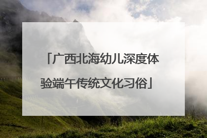 广西北海幼儿深度体验端午传统文化习俗