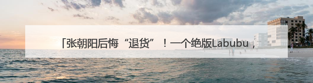 张朝阳后悔“退货”！一个绝版Labubu，被胡润拿去换了一辆车，整车原价值上百万元