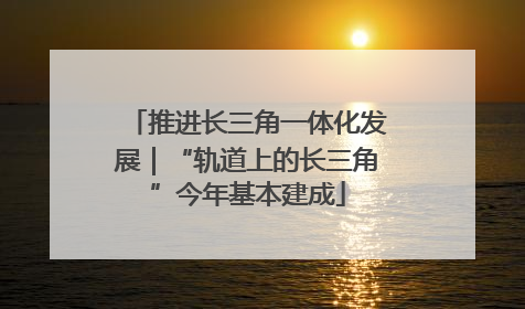 推进长三角一体化发展｜“轨道上的长三角”今年基本建成