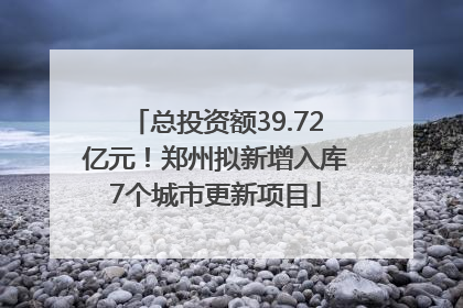 总投资额39.72亿元！郑州拟新增入库7个城市更新项目